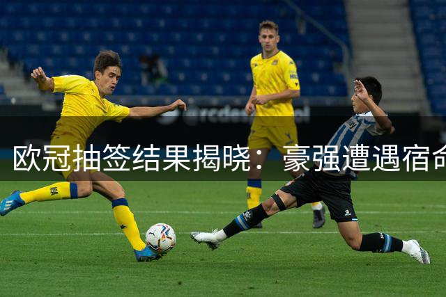 欧冠抽签结果揭晓：豪强遭遇宿命对决 联赛阶段看点十足